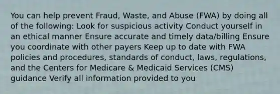 You can help prevent Fraud, Waste, and Abuse (FWA) by doing all of the following: Look for suspicious activity Conduct yourself in an ethical manner Ensure accurate and timely data/billing Ensure you coordinate with other payers Keep up to date with FWA policies and procedures, standards of conduct, laws, regulations, and the Centers for Medicare & Medicaid Services (CMS) guidance Verify all information provided to you