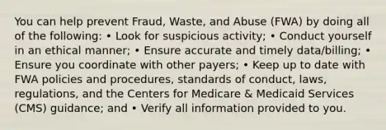 You can help prevent Fraud, Waste, and Abuse (FWA) by doing all of the following: • Look for suspicious activity; • Conduct yourself in an ethical manner; • Ensure accurate and timely data/billing; • Ensure you coordinate with other payers; • Keep up to date with FWA policies and procedures, standards of conduct, laws, regulations, and the Centers for Medicare & Medicaid Services (CMS) guidance; and • Verify all information provided to you.