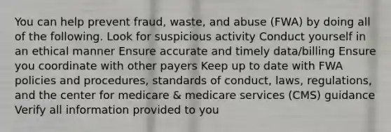 You can help prevent fraud, waste, and abuse (FWA) by doing all of the following. Look for suspicious activity Conduct yourself in an ethical manner Ensure accurate and timely data/billing Ensure you coordinate with other payers Keep up to date with FWA policies and procedures, standards of conduct, laws, regulations, and the center for medicare & medicare services (CMS) guidance Verify all information provided to you