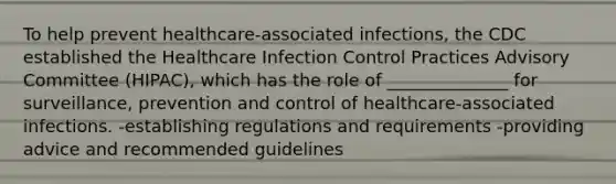 To help prevent healthcare-associated infections, the CDC established the Healthcare Infection Control Practices Advisory Committee (HIPAC), which has the role of ______________ for surveillance, prevention and control of healthcare-associated infections. -establishing regulations and requirements -providing advice and recommended guidelines