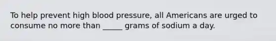 To help prevent high blood pressure, all Americans are urged to consume no more than _____ grams of sodium a day.