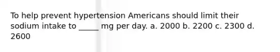 To help prevent hypertension Americans should limit their sodium intake to _____ mg per day. a. 2000 b. 2200 c. 2300 d. 2600