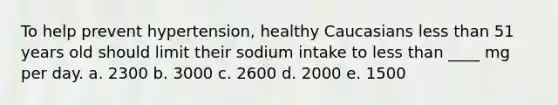 To help prevent hypertension, healthy Caucasians less than 51 years old should limit their sodium intake to less than ____ mg per day. a. 2300 b. 3000 c. 2600 d. 2000 e. 1500