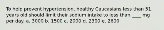 To help prevent hypertension, healthy Caucasians less than 51 years old should limit their sodium intake to less than ____ mg per day. a. 3000 b. 1500 c. 2000 d. 2300 e. 2600