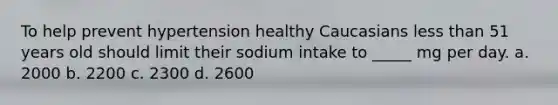 To help prevent hypertension healthy Caucasians less than 51 years old should limit their sodium intake to _____ mg per day. a. 2000 b. 2200 c. 2300 d. 2600