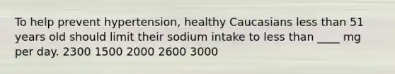 ​To help prevent hypertension, healthy Caucasians less than 51 years old should limit their sodium intake to less than ____ mg per day. 2300​ ​1500 ​2000 ​2600 ​3000