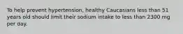 ​To help prevent hypertension, healthy Caucasians less than 51 years old should limit their sodium intake to less than 2300 mg per day.