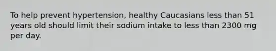 ​To help prevent hypertension, healthy Caucasians less than 51 years old should limit their sodium intake to less than 2300 mg per day.