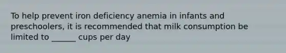 To help prevent iron deficiency anemia in infants and preschoolers, it is recommended that milk consumption be limited to ______ cups per day