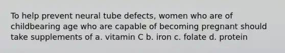 To help prevent neural tube defects, women who are of childbearing age who are capable of becoming pregnant should take supplements of a. vitamin C b. iron c. folate d. protein