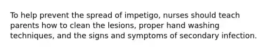 To help prevent the spread of impetigo, nurses should teach parents how to clean the lesions, proper hand washing techniques, and the signs and symptoms of secondary infection.