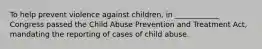 To help prevent violence against children, in ____________ Congress passed the Child Abuse Prevention and Treatment Act, mandating the reporting of cases of child abuse.