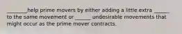 ________help prime movers by either adding a little extra ______ to the same movement or ______ undesirable movements that might occur as the prime mover contracts.