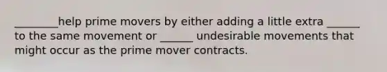 ________help prime movers by either adding a little extra ______ to the same movement or ______ undesirable movements that might occur as the prime mover contracts.