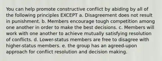 You can help promote constructive conflict by abiding by all of the following principles EXCEPT a. Disagreement does not result in punishment. b. Members encourage tough competition among one another in order to make the best decisions. c. Members will work with one another to achieve mutually satisfying resolution of conflicts. d. Lower-status members are free to disagree with higher-status members. e. the group has an agreed-upon approach for conflict resolution and decision making.