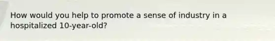 How would you help to promote a sense of industry in a hospitalized 10-year-old?