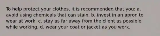 To help protect your clothes, it is recommended that you: a. avoid using chemicals that can stain. b. invest in an apron to wear at work. c. stay as far away from the client as possible while working. d. wear your coat or jacket as you work.