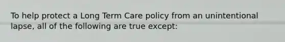 To help protect a Long Term Care policy from an unintentional lapse, all of the following are true except: