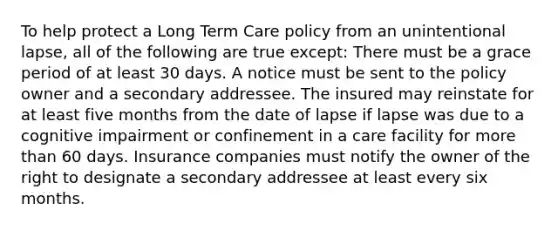 To help protect a Long Term Care policy from an unintentional lapse, all of the following are true except: There must be a grace period of at least 30 days. A notice must be sent to the policy owner and a secondary addressee. The insured may reinstate for at least five months from the date of lapse if lapse was due to a cognitive impairment or confinement in a care facility for more than 60 days. Insurance companies must notify the owner of the right to designate a secondary addressee at least every six months.