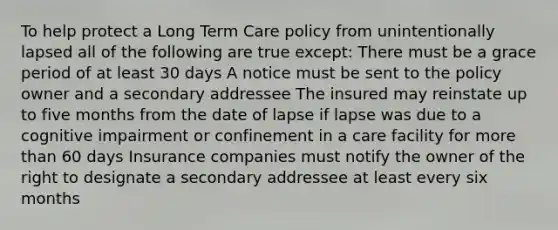 To help protect a Long Term Care policy from unintentionally lapsed all of the following are true except: There must be a grace period of at least 30 days A notice must be sent to the policy owner and a secondary addressee The insured may reinstate up to five months from the date of lapse if lapse was due to a cognitive impairment or confinement in a care facility for more than 60 days Insurance companies must notify the owner of the right to designate a secondary addressee at least every six months