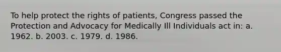 To help protect the rights of patients, Congress passed the Protection and Advocacy for Medically Ill Individuals act in: a. 1962. b. 2003. c. 1979. d. 1986.