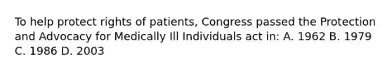 To help protect rights of patients, Congress passed the Protection and Advocacy for Medically Ill Individuals act in: A. 1962 B. 1979 C. 1986 D. 2003