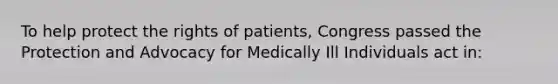 To help protect the rights of patients, Congress passed the Protection and Advocacy for Medically Ill Individuals act in: