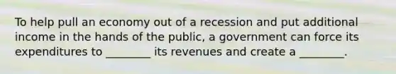 To help pull an economy out of a recession and put additional income in the hands of the​ public, a government can force its expenditures to​ ________ its revenues and create a​ ________.