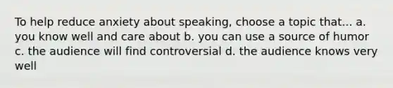 To help reduce anxiety about speaking, choose a topic that... a. you know well and care about b. you can use a source of humor c. the audience will find controversial d. the audience knows very well