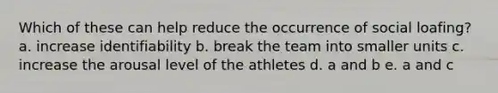 Which of these can help reduce the occurrence of social loafing? a. increase identifiability b. break the team into smaller units c. increase the arousal level of the athletes d. a and b e. a and c