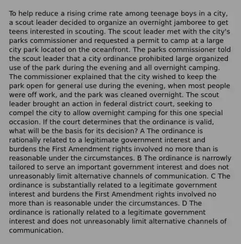 To help reduce a rising crime rate among teenage boys in a city, a scout leader decided to organize an overnight jamboree to get teens interested in scouting. The scout leader met with the city's parks commissioner and requested a permit to camp at a large city park located on the oceanfront. The parks commissioner told the scout leader that a city ordinance prohibited large organized use of the park during the evening and all overnight camping. The commissioner explained that the city wished to keep the park open for general use during the evening, when most people were off work, and the park was cleaned overnight. The scout leader brought an action in federal district court, seeking to compel the city to allow overnight camping for this one special occasion. If the court determines that the ordinance is valid, what will be the basis for its decision? A The ordinance is rationally related to a legitimate government interest and burdens the First Amendment rights involved no more than is reasonable under the circumstances. B The ordinance is narrowly tailored to serve an important government interest and does not unreasonably limit alternative channels of communication. C The ordinance is substantially related to a legitimate government interest and burdens the First Amendment rights involved no more than is reasonable under the circumstances. D The ordinance is rationally related to a legitimate government interest and does not unreasonably limit alternative channels of communication.