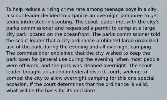 To help reduce a rising crime rate among teenage boys in a city, a scout leader decided to organize an overnight jamboree to get teens interested in scouting. The scout leader met with the city's parks commissioner and requested a permit to camp at a large city park located on the oceanfront. The parks commissioner told the scout leader that a city ordinance prohibited large organized use of the park during the evening and all overnight camping. The commissioner explained that the city wished to keep the park open for general use during the evening, when most people were off work, and the park was cleaned overnight. The scout leader brought an action in federal district court, seeking to compel the city to allow overnight camping for this one special occasion. If the court determines that the ordinance is valid, what will be the basis for its decision?