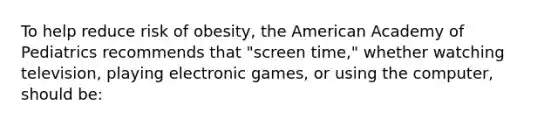 To help reduce risk of obesity, the American Academy of Pediatrics recommends that "screen time," whether watching television, playing electronic games, or using the computer, should be: