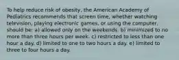 To help reduce risk of obesity, the American Academy of Pediatrics recommends that screen time, whether watching television, playing electronic games, or using the computer, should be: a) allowed only on the weekends. b) minimized to no more than three hours per week. c) restricted to less than one hour a day. d) limited to one to two hours a day. e) limited to three to four hours a day.