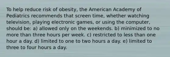 To help reduce risk of obesity, the American Academy of Pediatrics recommends that screen time, whether watching television, playing electronic games, or using the computer, should be: a) allowed only on the weekends. b) minimized to no more than three hours per week. c) restricted to less than one hour a day. d) limited to one to two hours a day. e) limited to three to four hours a day.