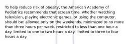 To help reduce risk of obesity, the American Academy of Pediatrics recommends that screen time, whether watching television, playing electronic games, or using the computer, should be: allowed only on the weekends. minimized to no more than three hours per week. restricted to less than one hour a day. limited to one to two hours a day. limited to three to four hours a day.