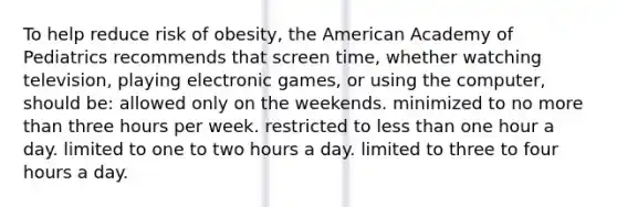 To help reduce risk of obesity, the American Academy of Pediatrics recommends that screen time, whether watching television, playing electronic games, or using the computer, should be: allowed only on the weekends. minimized to no more than three hours per week. restricted to less than one hour a day. limited to one to two hours a day. limited to three to four hours a day.