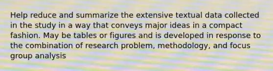 Help reduce and summarize the extensive textual data collected in the study in a way that conveys major ideas in a compact fashion. May be tables or figures and is developed in response to the combination of research problem, methodology, and focus group analysis