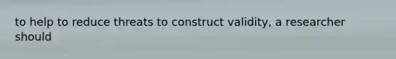 to help to reduce threats to construct validity, a researcher should