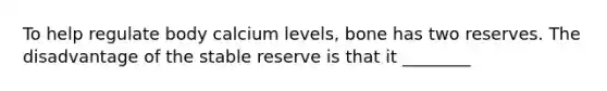 To help regulate body calcium levels, bone has two reserves. The disadvantage of the stable reserve is that it ________