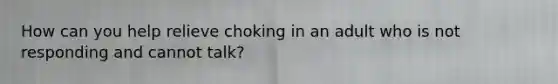 How can you help relieve choking in an adult who is not responding and cannot talk?