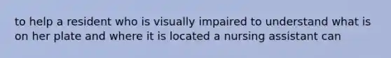 to help a resident who is visually impaired to understand what is on her plate and where it is located a nursing assistant can
