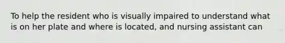 To help the resident who is visually impaired to understand what is on her plate and where is located, and nursing assistant can