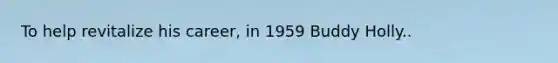 To help revitalize his career, in 1959 Buddy Holly..