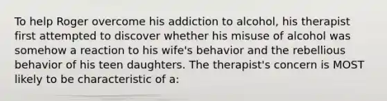 To help Roger overcome his addiction to alcohol, his therapist first attempted to discover whether his misuse of alcohol was somehow a reaction to his wife's behavior and the rebellious behavior of his teen daughters. The therapist's concern is MOST likely to be characteristic of a: