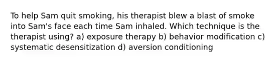 To help Sam quit smoking, his therapist blew a blast of smoke into Sam's face each time Sam inhaled. Which technique is the therapist using? a) exposure therapy b) behavior modification c) systematic desensitization d) aversion conditioning