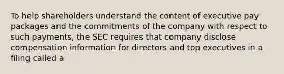 To help shareholders understand the content of executive pay packages and the commitments of the company with respect to such payments, the SEC requires that company disclose compensation information for directors and top executives in a filing called a