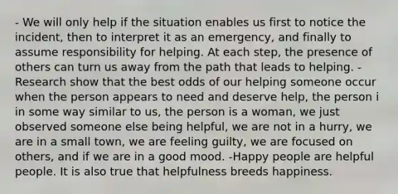 - We will only help if the situation enables us first to notice the incident, then to interpret it as an emergency, and finally to assume responsibility for helping. At each step, the presence of others can turn us away from the path that leads to helping. - Research show that the best odds of our helping someone occur when the person appears to need and deserve help, the person i in some way similar to us, the person is a woman, we just observed someone else being helpful, we are not in a hurry, we are in a small town, we are feeling guilty, we are focused on others, and if we are in a good mood. -Happy people are helpful people. It is also true that helpfulness breeds happiness.