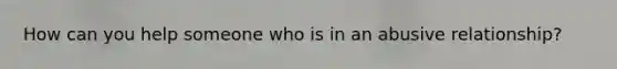 How can you help someone who is in an abusive relationship?