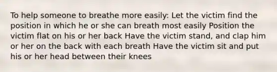 To help someone to breathe more easily: Let the victim find the position in which he or she can breath most easily Position the victim flat on his or her back Have the victim stand, and clap him or her on the back with each breath Have the victim sit and put his or her head between their knees